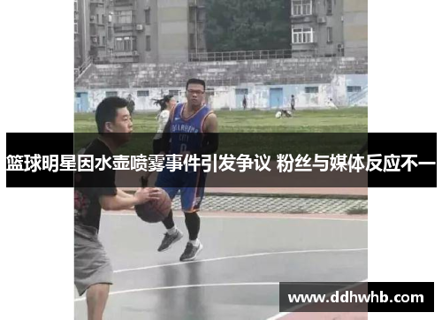 篮球明星因水壶喷雾事件引发争议 粉丝与媒体反应不一